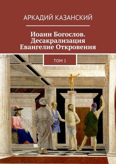 Книга Иоанн Богослов. Десакрализация. Евангелие Откровения. Том 1 (Аркадий Казанский)